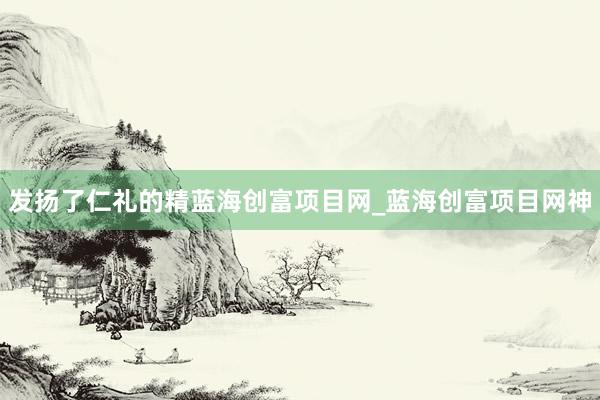 发扬了仁礼的精蓝海创富项目网_蓝海创富项目网神