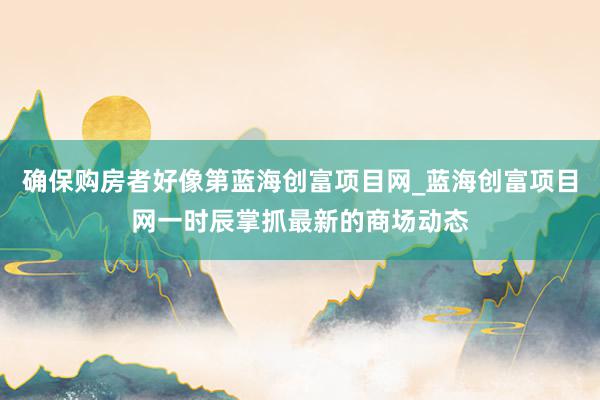 确保购房者好像第蓝海创富项目网_蓝海创富项目网一时辰掌抓最新的商场动态
