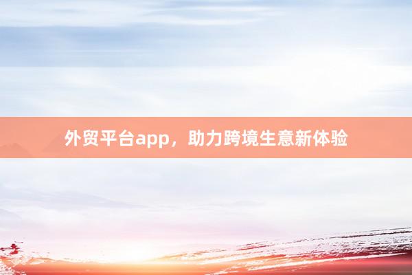 外贸平台app,助力跨境生意新体验